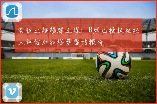 前往土超踢球土媒：B席已授权经纪人评估加拉塔萨雷的报价