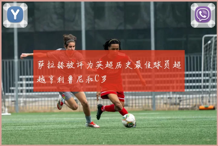 萨拉赫被评为英超历史最佳球员超越亨利鲁尼和C罗