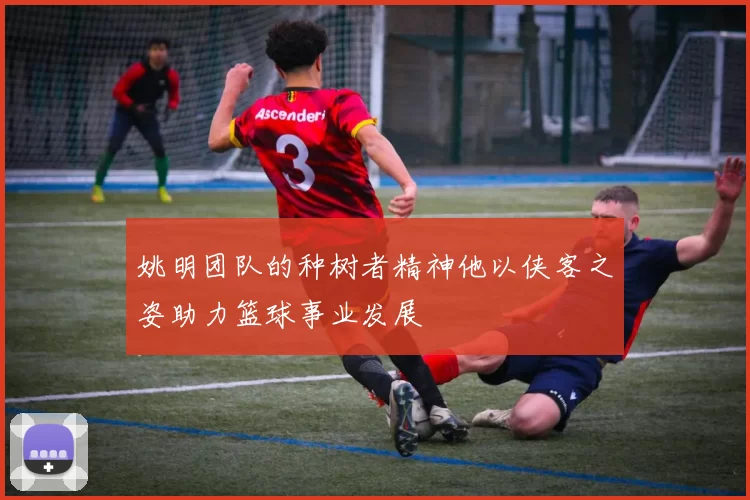 姚明团队的种树者精神他以侠客之姿助力篮球事业发展