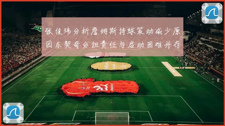 张佳玮分析詹姆斯持球策动减少原因东契奇分担责任与启动困难并存