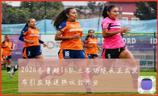 2026齐鲁超16队主客场球衣正式发布引发球迷热议打几分