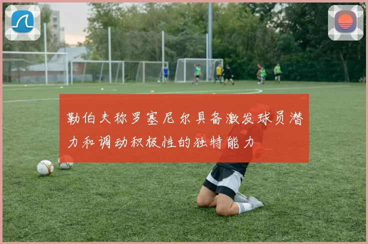 勒伯夫称罗塞尼尔具备激发球员潜力和调动积极性的独特能力
