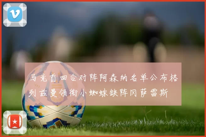 马竞首回合对阵阿森纳名单公布格列兹曼领衔小蜘蛛缺阵冈萨雷斯
